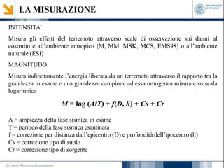 LA MISURAZIONE
INTENSITA’
Misura gli effetti del terremoto attraverso scale di osservazione sui danni al
costruito e all’ambiente antropico (M, MM, MSK, MCS, EMS98) o all’ambiente
naturale (ESI)
MAGNITUDO
Misura indirettamente l’energia liberata da un terremoto attraverso il rapporto tra la
grandezza in esame e una grandezza campione ad essa omogenea misurate su scala
logaritmica
M = log (A/T) + f(D, h) + Cs + Cr
A = ampiezza della fase sismica in esame
T = periodo della fase sismica esaminata
f = correzione per distanza dall’epicentro (D) e profondità dell’ipocentro (h)
Cs = correzione tipo di suolo
Cr = correzione tipo di sorgente
Dr. Geol. Massimo Compagnoni
 