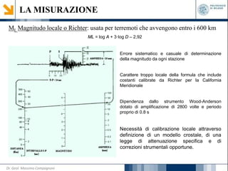 LA MISURAZIONE
ML Magnitudo locale o Richter: usata per terremoti che avvengono entro i 600 km
ML = log A + 3·log D – 2,92
Errore sistematico e casuale di determinazione
della magnitudo da ogni stazione
Carattere troppo locale della formula che include
costanti calibrate da Richter per la California
Meridionale
Dipendenza dallo strumento Wood-Anderson
dotato di amplificazione di 2800 volte e periodo
proprio di 0.8 s
Necessità di calibrazione locale attraverso
definizione di un modello crostale, di una
legge di attenuazione specifica e di
correzioni strumentali opportune.
Dr. Geol. Massimo Compagnoni
 