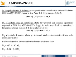 LA MISURAZIONE
Mb Magnitudo onde di volume: adatta per terremoti con distanze epicentrali di 600-
2000 km (25°<D<90°); legge la fase P con T di 1-3 s; satura a 6.0-6.5:
Mb = log (A/T) + 0,01 D + 5,9
Ms Magnitudo onde di superficie: adatta per terremoti con distanze epicentrali
superiori a 2000 km (20°<D<160°); legge le onde superficiali e sottostima i
terremoti profondi; fasi con T di 20 s; satura a 6.0-6.5:
Ms = log (A/T) + 1,66 D + 3,3
Md Magnitudo di durata: adatta per terremoti locale e strumentali e si basa sulla
durata dell’evento
Esistono numerose correlazioni empiriche tra le diverse scale
Ms = -3.2 + 1.45 ML
Mb = 2.94 + 0.55 Ms
Dr. Geol. Massimo Compagnoni
 