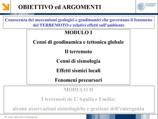 OBIETTIVO ed ARGOMENTI
Conoscenza dei meccanismi geologici e geodinamici che governano il fenomeno
del TERREMOTO e relativi effetti sull’ambiente
MODULO I
Cenni di geodinamica e tettonica globale
Il terremoto
Cenni di sismologia
Effetti sismici locali
Fenomeni precursori
MODULO II
I terremoti de L’Aquila e Emilia:
alcune osservazioni sismologiche e gestione dell’emergenza
Dr. Geol. Massimo Compagnoni
 