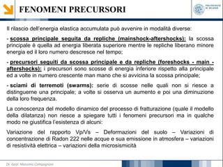 FENOMENI PRECURSORI
Il rilascio dell’energia elastica accumulata può avvenire in modalità diverse:
- scossa principale seguita da repliche (mainshock-aftershocks): la scossa
principale è quella ad energia liberata superiore mentre le repliche liberano minore
energia ed il loro numero descresce nel tempo;
- precursori seguiti da scossa principale e da repliche (foreshocks - main -
aftershocks): i precursori sono scosse di energia inferiore rispetto alla principale
ed a volte in numero crescente man mano che si avvicina la scossa principale;
- sciami di terremoti (swarms): serie di scosse nelle quali non si riesce a
distinguerne una principale; a volte si osserva un aumento e poi una diminuzione
della loro frequenza.
La conoscenza del modello dinamico del processo di fratturazione (quale il modello
della dilatanza) non riesce a spiegare tutti i fenomeni precursori ma in qualche
modo ne giustifica l’esistenza di alcuni:
Variazione del rapporto Vp/Vs – Deformazioni del suolo – Variazioni di
concentrazione di Radon 222 nelle acque e sua emissione in atmosfera – variazioni
di resistività elettrica – variazioni della microsismicità
Dr. Geol. Massimo Compagnoni
 