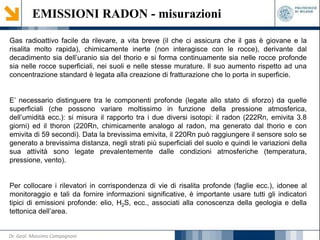 Gas radioattivo facile da rilevare, a vita breve (il che ci assicura che il gas è giovane e la
risalita molto rapida), chimicamente inerte (non interagisce con le rocce), derivante dal
decadimento sia dell’uranio sia del thorio e si forma continuamente sia nelle rocce profonde
sia nelle rocce superficiali, nei suoli e nelle stesse murature. Il suo aumento rispetto ad una
concentrazione standard è legata alla creazione di fratturazione che lo porta in superficie.
E’ necessario distinguere tra le componenti profonde (legate allo stato di sforzo) da quelle
superficiali (che possono variare moltissimo in funzione della pressione atmosferica,
dell’umidità ecc.): si misura il rapporto tra i due diversi isotopi: il radon (222Rn, emivita 3.8
giorni) ed il thoron (220Rn, chimicamente analogo al radon, ma generato dal thorio e con
emivita di 59 secondi). Data la brevissima emivita, il 220Rn può raggiungere il sensore solo se
generato a brevissima distanza, negli strati più superficiali del suolo e quindi le variazioni della
sua attività sono legate prevalentemente dalle condizioni atmosferiche (temperatura,
pressione, vento).
Per collocare i rilevatori in corrispondenza di vie di risalita profonde (faglie ecc.), idonee al
monitoraggio e tali da fornire informazioni significative, è importante usare tutti gli indicatori
tipici di emissioni profonde: elio, H2S, ecc., associati alla conoscenza della geologia e della
tettonica dell’area.
EMISSIONI RADON - misurazioni
Dr. Geol. Massimo Compagnoni
 