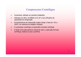 12
Compressores Centrífugos
Compressor utilizado em grandes instalações
Utilizados de 200 a 10.000kW (172.10³ a 8,6.106kcal/h) de
capacidade de refrigeração
As temperaturas de evaporação podem atingir a faixa de –50 a –
100ºC, em sistemas de estágios múltiplos
O compressor centrífugo se assemelha à bomba centrífuga
O fluido entra pela abertura central do rotor e, pela ação da força
centrífuga, desloca-se para a periferia
 