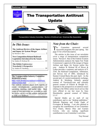 Summer 2002 Issue No. 9
The Transportation Antitrust
Update
Transportation Industry Committee • Section of Antitrust Law • American Bar Association
In This Issue:
The Antitrust Review of the Japan Airlines
and Japan Air System Merger
by Naveen C. Rao .................................................. 2
New Competition-Related Railroad
Legislation Introduced in the Senate
by Andrew B. Kolesar III..................................... 13
The Orbitz Controversy:
Travelocity’s Perspective
by Andrew B. Steinberg....................................... 19
The Transportation Industry Committee
WEBSITE is here:
http://www.abanet.org/antitrust/committees/
industry/trans.html
Our website includes pages with reports of
recent developments, announcements of
upcoming meetings, and useful links. Back
issues of this newsletter are available as well.
We invite you to visit the website and provide
us with your feedback.
Note from the Chair:
he Committee sponsored several
successful programs this past spring. See
page 31 for a brief description.
The articles in this issue of our newsletter
cover a range of transportation competition
issues. Naveen C. Rao of the Federal Aviation
Administration analyzes the Japan Fair Trade
Commission’s approval of the merger of Japan
Airlines and Japan Air System earlier this
year. Andrew B. Kolesar III of Slover &
Loftus provides a summary and analysis of S.
2245, the Railroad Competition, Arbitration,
and Service Act of 2002, introduced by
Senator Conrad Burns this past April. As the
second part of a point/counterpoint exchange,
Andrew B. Steinberg, formerly general
counsel of Travelocity.com and currently
general counsel of Church & Dwight Co.,
responds to the perspectives on antitrust issues
relating to the Orbitz online travel service that
were offered in our last issue by Gary
Doernhoefer, general counsel of Orbitz,
L.L.C.
Special thanks go to each of our
contributors and to our “desktop publishers,”
Deborah Papineau and Cindy Eagle of
Covington & Burling. I am also pleased to
recognize the contributions of our Committee
Vice Chairs, Denise Díaz and Carolyn
Corwin, who are making significant
contributions to our Committee’s activities.
Trey Nicoud
T
 