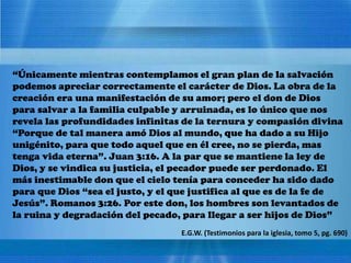 “Únicamente mientras contemplamos el gran plan de la salvación
podemos apreciar correctamente el carácter de Dios. La obra de la
creación era una manifestación de su amor; pero el don de Dios
para salvar a la familia culpable y arruinada, es lo único que nos
revela las profundidades infinitas de la ternura y compasión divina
“Porque de tal manera amó Dios al mundo, que ha dado a su Hijo
unigénito, para que todo aquel que en él cree, no se pierda, mas
tenga vida eterna”. Juan 3:16. A la par que se mantiene la ley de
Dios, y se vindica su justicia, el pecador puede ser perdonado. El
más inestimable don que el cielo tenía para conceder ha sido dado
para que Dios “sea el justo, y el que justifica al que es de la fe de
Jesús”. Romanos 3:26. Por este don, los hombres son levantados de
la ruina y degradación del pecado, para llegar a ser hijos de Dios”
E.G.W. (Testimonios para la iglesia, tomo 5, pg. 690)
 