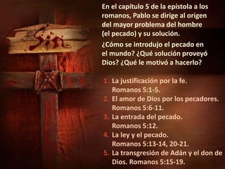 1. La justificación por la fe.
Romanos 5:1-5.
2. El amor de Dios por los pecadores.
Romanos 5:6-11.
3. La entrada del pecado.
Romanos 5:12.
4. La ley y el pecado.
Romanos 5:13-14, 20-21.
5. La transgresión de Adán y el don de
Dios. Romanos 5:15-19.
En el capítulo 5 de la epístola a los
romanos, Pablo se dirige al origen
del mayor problema del hombre
(el pecado) y su solución.
¿Cómo se introdujo el pecado en
el mundo? ¿Qué solución proveyó
Dios? ¿Qué le motivó a hacerlo?
 