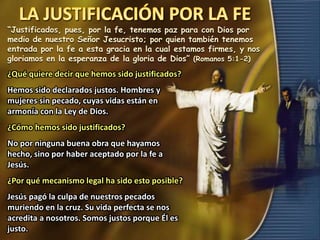 “Justificados, pues, por la fe, tenemos paz para con Dios por
medio de nuestro Señor Jesucristo; por quien también tenemos
entrada por la fe a esta gracia en la cual estamos firmes, y nos
gloriamos en la esperanza de la gloria de Dios” (Romanos 5:1-2)
¿Qué quiere decir que hemos sido justificados?
Hemos sido declarados justos. Hombres y
mujeres sin pecado, cuyas vidas están en
armonía con la Ley de Dios.
¿Cómo hemos sido justificados?
No por ninguna buena obra que hayamos
hecho, sino por haber aceptado por la fe a
Jesús.
¿Por qué mecanismo legal ha sido esto posible?
Jesús pagó la culpa de nuestros pecados
muriendo en la cruz. Su vida perfecta se nos
acredita a nosotros. Somos justos porque Él es
justo.
 