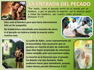 “Por tanto, como el pecado entró en el mundo por un
hombre, y por el pecado la muerte, así la muerte pasó
a todos los hombres, por cuanto todos pecaron”
(Romanos 5:12)
Dios creó al hombre para que fuera eternamente
feliz en Su compañía.
No hubiéramos necesitado otra muestra de amor,
si el pecado no hubiera traído la muerte sobre
nuestra raza.
La caída de Adán, como representante de
la humanidad, hizo necesario que se
pusiese en marcha el plan de redención
(que Dios había preparado de antemano
como remedio ante una eventual caída).
La muerte es la herencia que el pecado
ha dejado a la raza humana. Nada
podemos hacer para remediarlo, porque
todos hemos pecado (Romanos 3:23).
 
