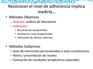 Reconocer el nivel de adherencia implica
medirla…
• Métodos Objetivos
– Directos: análisis de laboratorio
– Indirectos:
• Recuento de comprimidos
• Asistencia a citas programadas
• Valoración de efectos adversos
• Métodos Subjetivos
– tests de entrevistas personalizadas o auto-cuestionarios
– Retiro / presentación de recetas
– Evaluación de resultados terapéuticos esperados
 