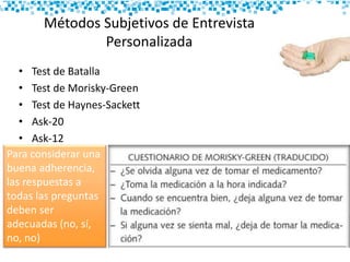 Métodos Subjetivos de Entrevista
Personalizada
• Test de Batalla
• Test de Morisky-Green
• Test de Haynes-Sackett
• Ask-20
• Ask-12
Para considerar una
buena adherencia,
las respuestas a
todas las preguntas
deben ser
adecuadas (no, sí,
no, no)
 