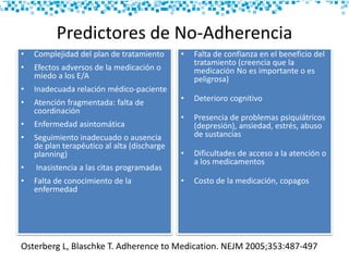 Predictores de No-Adherencia
• Complejidad del plan de tratamiento
• Efectos adversos de la medicación o
miedo a los E/A
• Inadecuada relación médico-paciente
• Atención fragmentada: falta de
coordinación
• Enfermedad asintomática
• Seguimiento inadecuado o ausencia
de plan terapéutico al alta (discharge
planning)
• Inasistencia a las citas programadas
• Falta de conocimiento de la
enfermedad
• Falta de confianza en el beneficio del
tratamiento (creencia que la
medicación No es importante o es
peligrosa)
• Deterioro cognitivo
• Presencia de problemas psiquiátricos
(depresión), ansiedad, estrés, abuso
de sustancias
• Dificultades de acceso a la atención o
a los medicamentos
• Costo de la medicación, copagos
Osterberg L, Blaschke T. Adherence to Medication. NEJM 2005;353:487-497
 