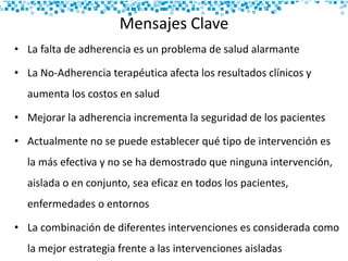 Mensajes Clave
• La falta de adherencia es un problema de salud alarmante
• La No-Adherencia terapéutica afecta los resultados clínicos y
aumenta los costos en salud
• Mejorar la adherencia incrementa la seguridad de los pacientes
• Actualmente no se puede establecer qué tipo de intervención es
la más efectiva y no se ha demostrado que ninguna intervención,
aislada o en conjunto, sea eficaz en todos los pacientes,
enfermedades o entornos
• La combinación de diferentes intervenciones es considerada como
la mejor estrategia frente a las intervenciones aisladas
 