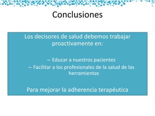 Conclusiones
Los decisores de salud debemos trabajar
proactivamente en:
– Educar a nuestros pacientes
– Facilitar a los profesionales de la salud de las
herramientas
Para mejorar la adherencia terapéutica
 