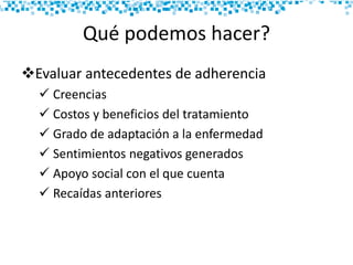 Qué podemos hacer?
Evaluar antecedentes de adherencia
 Creencias
 Costos y beneficios del tratamiento
 Grado de adaptación a la enfermedad
 Sentimientos negativos generados
 Apoyo social con el que cuenta
 Recaídas anteriores
 