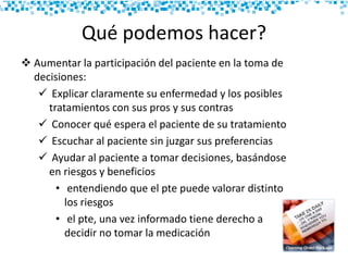 Qué podemos hacer?
 Aumentar la participación del paciente en la toma de
decisiones:
 Explicar claramente su enfermedad y los posibles
tratamientos con sus pros y sus contras
 Conocer qué espera el paciente de su tratamiento
 Escuchar al paciente sin juzgar sus preferencias
 Ayudar al paciente a tomar decisiones, basándose
en riesgos y beneficios
• entendiendo que el pte puede valorar distinto
los riesgos
• el pte, una vez informado tiene derecho a
decidir no tomar la medicación
 
