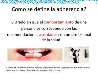 Como se define la adherencia?
El grado en que el comportamiento de una
persona se corresponde con las
recomendaciones acordadas con un profesional
de la salud
Haynes RB. Interventions for helping patients to follow prescriptions for medications.
Cochrane Database of Systematic Reviews, 2001, Issue 1.
 