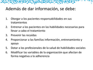 Además de dar información, se debe:
1. Otorgar a los pacientes responsabilidades en sus
tratamientos
2. Entrenar a los pacientes en las habilidades necesarias para
llevar a cabo el tratamiento
3. Prevenir las recaídas
4. Proporcionar a las familias información, entrenamiento y
apoyo
5. Dotar a los profesionales de la salud de habilidades sociales
6. Modificar las variables de la organización que afectan de
forma negativa a la adherencia
 