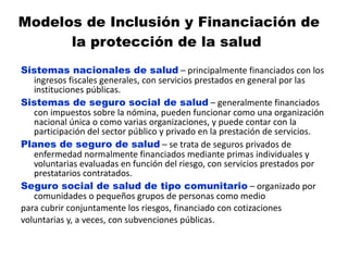 Modelos de Inclusión y Financiación de la protección de la salud  Sistemas nacionales de salud  – principalmente financiados con los ingresos fiscales generales, con servicios prestados en general por las instituciones públicas. Sistemas de seguro social de salud  – generalmente financiados con impuestos sobre la nómina, pueden funcionar como una organización nacional única o como varias organizaciones, y puede contar con la participación del sector público y privado en la prestación de servicios. Planes de seguro de salud  – se trata de seguros privados de enfermedad normalmente financiados mediante primas individuales y voluntarias evaluadas en función del riesgo, con servicios prestados por prestatarios contratados. Seguro social de salud de tipo comunitario  – organizado por comunidades o pequeños grupos de personas como medio para cubrir conjuntamente los riesgos, financiado con cotizaciones voluntarias y, a veces, con subvenciones públicas. 