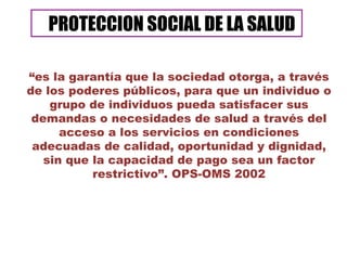 “ es la garantía que la sociedad otorga, a través de los poderes públicos, para que un individuo o grupo de individuos pueda satisfacer sus demandas o necesidades de salud a través del acceso a los servicios en condiciones adecuadas de calidad, oportunidad y dignidad, sin que la capacidad de pago sea un factor restrictivo”. OPS-OMS 2002 PROTECCION SOCIAL DE LA SALUD 