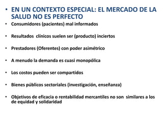 EN UN CONTEXTO ESPECIAL: EL MERCADO DE LA SALUD NO ES PERFECTO Consumidores (pacientes) mal informados Resultados  clínicos suelen ser (producto) inciertos Prestadores (Oferentes) con poder asimétrico A menudo la demanda es cuasi monopólica Los costos pueden ser compartidos Bienes públicos sectoriales (investigación, enseñanza)  Objetivos de eficacia o rentabilidad mercantiles no son  similares a los de equidad y solidaridad  