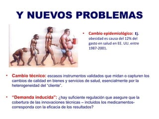 Y NUEVOS PROBLEMAS Cambio epidemiológico:   Ej.  obesidad es causa del 12% del gasto en salud en EE. UU. entre  1987-2001.  Cambio técnico:   escasos instrumentos validados que midan o capturen los cambios de calidad en bienes y servicios de salud, esencialmente por la  heterogeneidad del “cliente”. “ Demanda inducida”:  ¿hay suficiente regulación que asegure que la cobertura de las innovaciones técnicas – incluidos los medicamentos- corresponda con la eficacia de los resultados? 