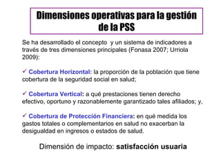 Se ha desarrollado el concepto  y un sistema de indicadores a través de tres dimensiones principales (Fonasa 2007; Urriola 2009):  Cobertura Horizontal:  la proporción de la población que tiene cobertura de la seguridad social en salud;  Cobertura Vertical :  a qué prestaciones tienen derecho efectivo, oportuno y razonablemente garantizado tales afiliados; y,  Cobertura de Protección Financiera :  en qué medida los gastos totales o complementarios en salud no exacerban la desigualdad en ingresos o estados de salud. Dimensión de impacto:  satisfacción usuaria Dimensiones operativas para la gestión de la PSS 