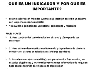 QUÉ ES UN INDICADOR Y POR QUÉ ES IMPORTANTE? Los indicadores son medidas sucintas que intentan describir un sistema con los menos aspectos posibles •  Nos ayudan a comprender un sistema, compararlo y mejorarlo ROLES CLAVES 1. Para comprender como funciona el sistema y cómo puede ser mejorado 2.  Para evaluar desempeño: monitoreando y seguimiento de cómo se comporta el sistema en relación a estandares acordados 3. Para dar cuenta (accountability): nos permite a los funcionarios, los usuarios el gobierno y los contribuyentes tener información de lo que se hace con los recursos destinados a la organización 