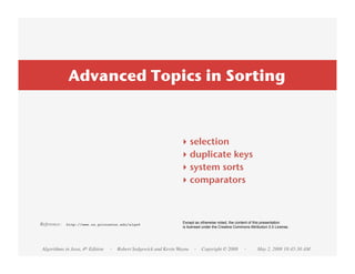 Advanced Topics in Sorting



                                                               ‣    selection
                                                               ‣    duplicate keys
                                                               ‣    system sorts
                                                               ‣    comparators



Reference:   http://www.cs.princeton.edu/algs4                  Except as otherwise noted, the content of this presentation
                                                                is licensed under the Creative Commons Attribution 2.5 License.




Algorithms in Java, 4th Edition   · Robert Sedgewick and Kevin Wayne · Copyright © 2008             ·       May 2, 2008 10:45:30 AM
 