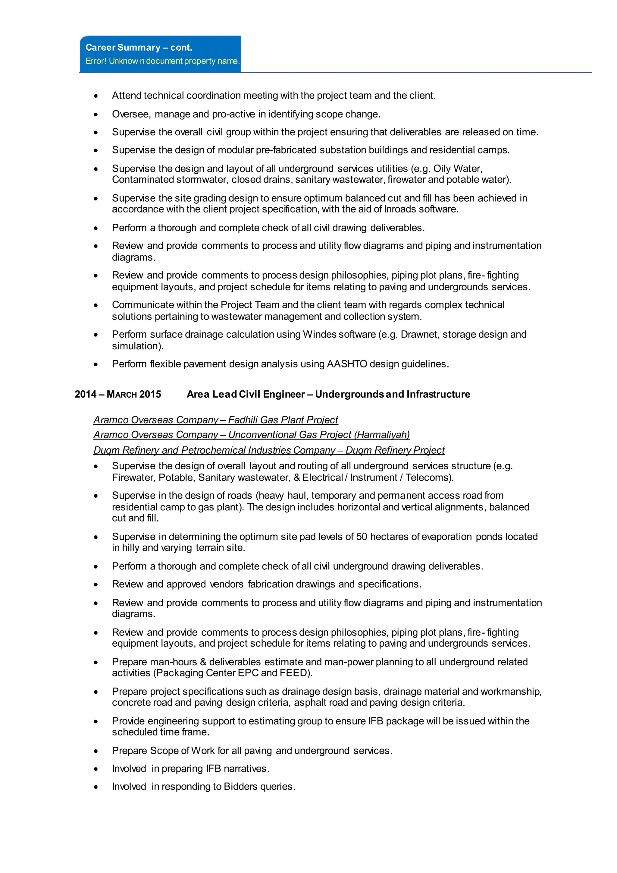 Career Summary – cont.
Error! Unknow n document property name.
 Attend technical coordination meeting with the project team and the client.
 Oversee, manage and pro-active in identifying scope change.
 Supervise the overall civil group within the project ensuring that deliverables are released on time.
 Supervise the design of modular pre-fabricated substation buildings and residential camps.
 Supervise the design and layout of all underground services utilities (e.g. Oily Water,
Contaminated stormwater, closed drains, sanitary wastewater, firewater and potable water).
 Supervise the site grading design to ensure optimum balanced cut and fill has been achieved in
accordance with the client project specification, with the aid of Inroads software.
 Perform a thorough and complete check of all civil drawing deliverables.
 Review and provide comments to process and utility flow diagrams and piping and instrumentation
diagrams.
 Review and provide comments to process design philosophies, piping plot plans, fire- fighting
equipment layouts, and project schedule for items relating to paving and undergrounds services.
 Communicate within the Project Team and the client team with regards complex technical
solutions pertaining to wastewater management and collection system.
 Perform surface drainage calculation using Windes software (e.g. Drawnet, storage design and
simulation).
 Perform flexible pavement design analysis using AASHTO design guidelines.
2014 – MARCH 2015 Area Lead Civil Engineer – Undergroundsand Infrastructure
Aramco Overseas Company – Fadhili Gas Plant Project
Aramco Overseas Company – Unconventional Gas Project (Harmaliyah)
Duqm Refinery and Petrochemical Industries Company – Duqm Refinery Project
 Supervise the design of overall layout and routing of all underground services structure (e.g.
Firewater, Potable, Sanitary wastewater, & Electrical / Instrument / Telecoms).
 Supervise in the design of roads (heavy haul, temporary and permanent access road from
residential camp to gas plant). The design includes horizontal and vertical alignments, balanced
cut and fill.
 Supervise in determining the optimum site pad levels of 50 hectares of evaporation ponds located
in hilly and varying terrain site.
 Perform a thorough and complete check of all civil underground drawing deliverables.
 Review and approved vendors fabrication drawings and specifications.
 Review and provide comments to process and utility flow diagrams and piping and instrumentation
diagrams.
 Review and provide comments to process design philosophies, piping plot plans, fire- fighting
equipment layouts, and project schedule for items relating to paving and undergrounds services.
 Prepare man-hours & deliverables estimate and man-power planning to all underground related
activities (Packaging Center EPC and FEED).
 Prepare project specifications such as drainage design basis, drainage material and workmanship,
concrete road and paving design criteria, asphalt road and paving design criteria.
 Provide engineering support to estimating group to ensure IFB package will be issued within the
scheduled time frame.
 Prepare Scope of Work for all paving and underground services.
 Involved in preparing IFB narratives.
 Involved in responding to Bidders queries.
 