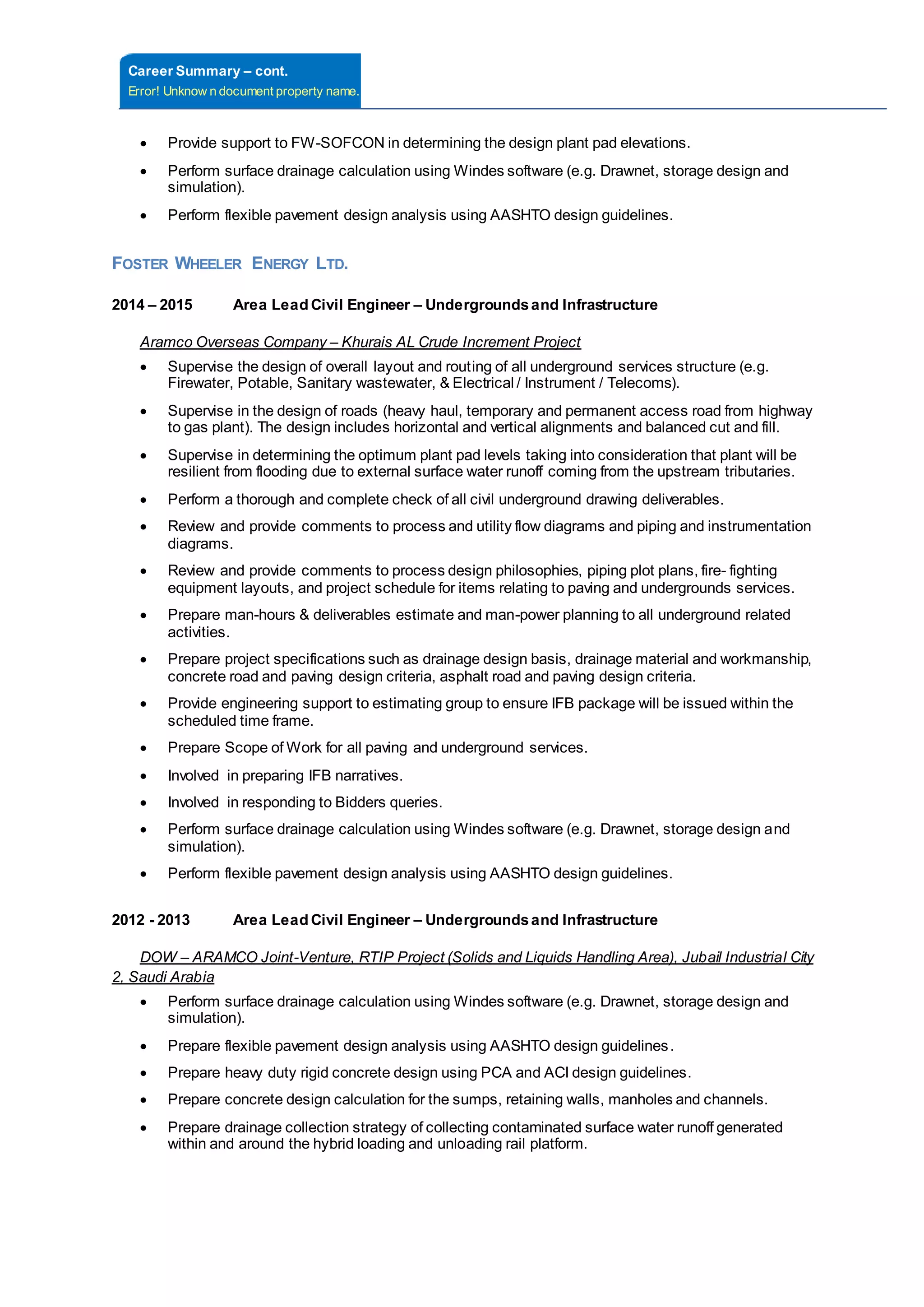 Career Summary – cont.
Error! Unknow n document property name.
 Provide support to FW-SOFCON in determining the design plant pad elevations.
 Perform surface drainage calculation using Windes software (e.g. Drawnet, storage design and
simulation).
 Perform flexible pavement design analysis using AASHTO design guidelines.
FOSTER WHEELER ENERGY LTD.
2014 – 2015 Area Lead Civil Engineer – Undergroundsand Infrastructure
Aramco Overseas Company – Khurais AL Crude Increment Project
 Supervise the design of overall layout and routing of all underground services structure (e.g.
Firewater, Potable, Sanitary wastewater, & Electrical / Instrument / Telecoms).
 Supervise in the design of roads (heavy haul, temporary and permanent access road from highway
to gas plant). The design includes horizontal and vertical alignments and balanced cut and fill.
 Supervise in determining the optimum plant pad levels taking into consideration that plant will be
resilient from flooding due to external surface water runoff coming from the upstream tributaries.
 Perform a thorough and complete check of all civil underground drawing deliverables.
 Review and provide comments to process and utility flow diagrams and piping and instrumentation
diagrams.
 Review and provide comments to process design philosophies, piping plot plans, fire- fighting
equipment layouts, and project schedule for items relating to paving and undergrounds services.
 Prepare man-hours & deliverables estimate and man-power planning to all underground related
activities.
 Prepare project specifications such as drainage design basis, drainage material and workmanship,
concrete road and paving design criteria, asphalt road and paving design criteria.
 Provide engineering support to estimating group to ensure IFB package will be issued within the
scheduled time frame.
 Prepare Scope of Work for all paving and underground services.
 Involved in preparing IFB narratives.
 Involved in responding to Bidders queries.
 Perform surface drainage calculation using Windes software (e.g. Drawnet, storage design and
simulation).
 Perform flexible pavement design analysis using AASHTO design guidelines.
2012 - 2013 Area Lead Civil Engineer – Undergroundsand Infrastructure
DOW – ARAMCO Joint-Venture, RTIP Project (Solids and Liquids Handling Area), Jubail Industrial City
2, Saudi Arabia
 Perform surface drainage calculation using Windes software (e.g. Drawnet, storage design and
simulation).
 Prepare flexible pavement design analysis using AASHTO design guidelines.
 Prepare heavy duty rigid concrete design using PCA and ACI design guidelines.
 Prepare concrete design calculation for the sumps, retaining walls, manholes and channels.
 Prepare drainage collection strategy of collecting contaminated surface water runoff generated
within and around the hybrid loading and unloading rail platform.
 