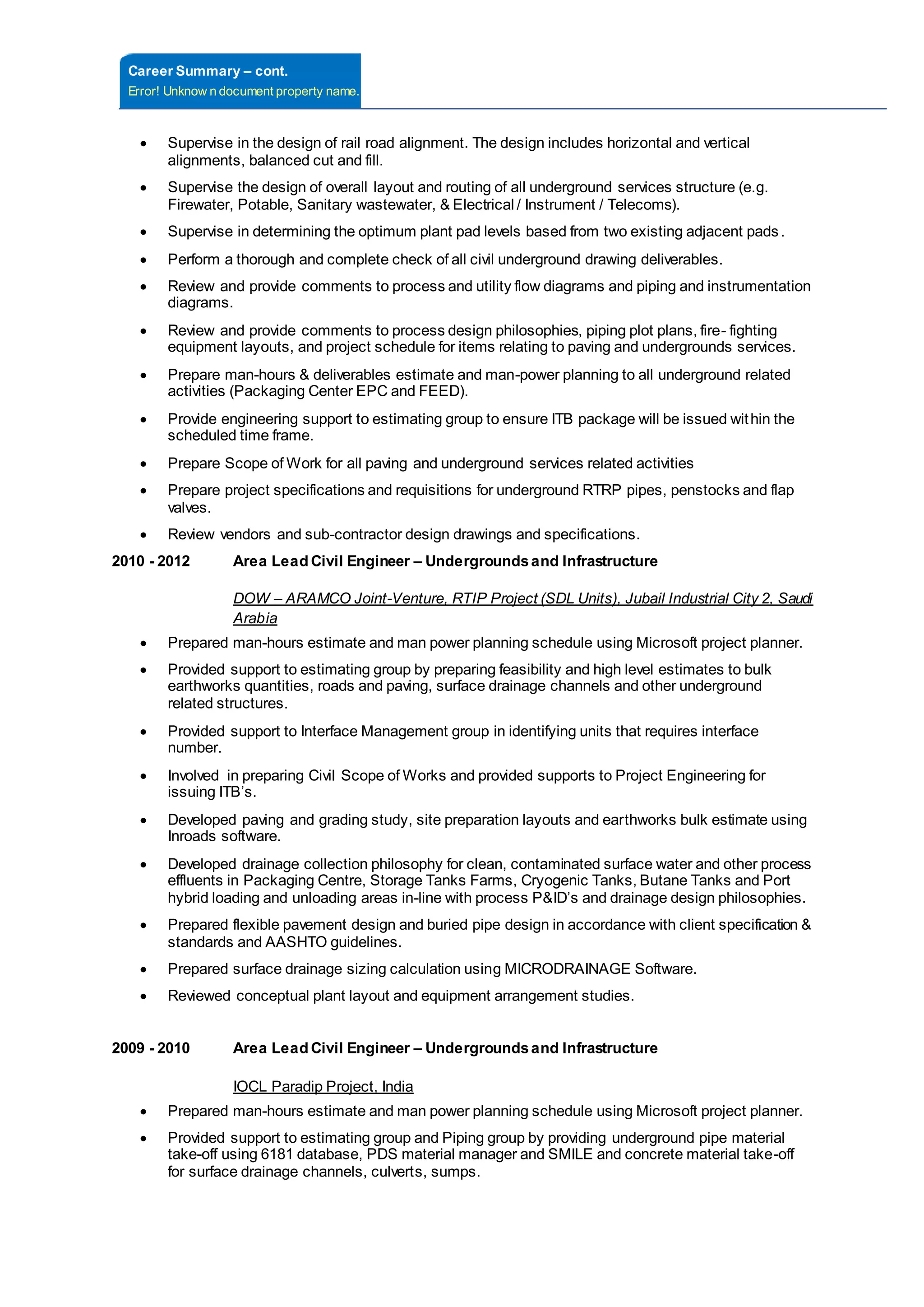 Career Summary – cont.
Error! Unknow n document property name.
 Supervise in the design of rail road alignment. The design includes horizontal and vertical
alignments, balanced cut and fill.
 Supervise the design of overall layout and routing of all underground services structure (e.g.
Firewater, Potable, Sanitary wastewater, & Electrical / Instrument / Telecoms).
 Supervise in determining the optimum plant pad levels based from two existing adjacent pads.
 Perform a thorough and complete check of all civil underground drawing deliverables.
 Review and provide comments to process and utility flow diagrams and piping and instrumentation
diagrams.
 Review and provide comments to process design philosophies, piping plot plans, fire- fighting
equipment layouts, and project schedule for items relating to paving and undergrounds services.
 Prepare man-hours & deliverables estimate and man-power planning to all underground related
activities (Packaging Center EPC and FEED).
 Provide engineering support to estimating group to ensure ITB package will be issued within the
scheduled time frame.
 Prepare Scope of Work for all paving and underground services related activities
 Prepare project specifications and requisitions for underground RTRP pipes, penstocks and flap
valves.
 Review vendors and sub-contractor design drawings and specifications.
2010 - 2012 Area Lead Civil Engineer – Undergroundsand Infrastructure
DOW – ARAMCO Joint-Venture, RTIP Project (SDL Units), Jubail Industrial City 2, Saudi
Arabia
 Prepared man-hours estimate and man power planning schedule using Microsoft project planner.
 Provided support to estimating group by preparing feasibility and high level estimates to bulk
earthworks quantities, roads and paving, surface drainage channels and other underground
related structures.
 Provided support to Interface Management group in identifying units that requires interface
number.
 Involved in preparing Civil Scope of Works and provided supports to Project Engineering for
issuing ITB’s.
 Developed paving and grading study, site preparation layouts and earthworks bulk estimate using
Inroads software.
 Developed drainage collection philosophy for clean, contaminated surface water and other process
effluents in Packaging Centre, Storage Tanks Farms, Cryogenic Tanks, Butane Tanks and Port
hybrid loading and unloading areas in-line with process P&ID’s and drainage design philosophies.
 Prepared flexible pavement design and buried pipe design in accordance with client specification &
standards and AASHTO guidelines.
 Prepared surface drainage sizing calculation using MICRODRAINAGE Software.
 Reviewed conceptual plant layout and equipment arrangement studies.
2009 - 2010 Area Lead Civil Engineer – Undergroundsand Infrastructure
IOCL Paradip Project, India
 Prepared man-hours estimate and man power planning schedule using Microsoft project planner.
 Provided support to estimating group and Piping group by providing underground pipe material
take-off using 6181 database, PDS material manager and SMILE and concrete material take-off
for surface drainage channels, culverts, sumps.
 