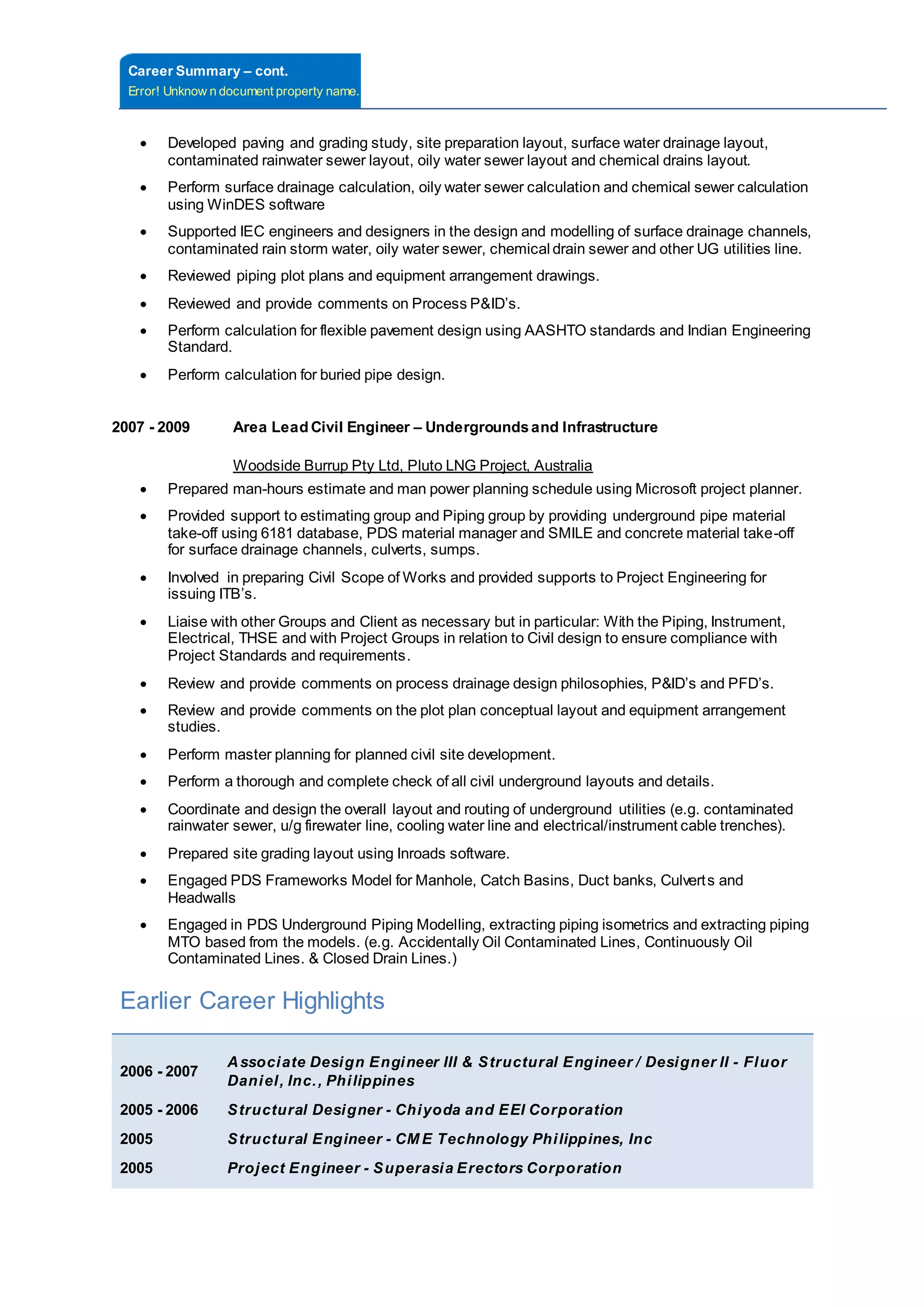 Career Summary – cont.
Error! Unknow n document property name.
 Developed paving and grading study, site preparation layout, surface water drainage layout,
contaminated rainwater sewer layout, oily water sewer layout and chemical drains layout.
 Perform surface drainage calculation, oily water sewer calculation and chemical sewer calculation
using WinDES software
 Supported IEC engineers and designers in the design and modelling of surface drainage channels,
contaminated rain storm water, oily water sewer, chemical drain sewer and other UG utilities line.
 Reviewed piping plot plans and equipment arrangement drawings.
 Reviewed and provide comments on Process P&ID’s.
 Perform calculation for flexible pavement design using AASHTO standards and Indian Engineering
Standard.
 Perform calculation for buried pipe design.
2007 - 2009 Area Lead Civil Engineer – Undergroundsand Infrastructure
Woodside Burrup Pty Ltd, Pluto LNG Project, Australia
 Prepared man-hours estimate and man power planning schedule using Microsoft project planner.
 Provided support to estimating group and Piping group by providing underground pipe material
take-off using 6181 database, PDS material manager and SMILE and concrete material take-off
for surface drainage channels, culverts, sumps.
 Involved in preparing Civil Scope of Works and provided supports to Project Engineering for
issuing ITB’s.
 Liaise with other Groups and Client as necessary but in particular: With the Piping, Instrument,
Electrical, THSE and with Project Groups in relation to Civil design to ensure compliance with
Project Standards and requirements.
 Review and provide comments on process drainage design philosophies, P&ID’s and PFD’s.
 Review and provide comments on the plot plan conceptual layout and equipment arrangement
studies.
 Perform master planning for planned civil site development.
 Perform a thorough and complete check of all civil underground layouts and details.
 Coordinate and design the overall layout and routing of underground utilities (e.g. contaminated
rainwater sewer, u/g firewater line, cooling water line and electrical/instrument cable trenches).
 Prepared site grading layout using Inroads software.
 Engaged PDS Frameworks Model for Manhole, Catch Basins, Duct banks, Culverts and
Headwalls
 Engaged in PDS Underground Piping Modelling, extracting piping isometrics and extracting piping
MTO based from the models. (e.g. Accidentally Oil Contaminated Lines, Continuously Oil
Contaminated Lines. & Closed Drain Lines.)
Earlier Career Highlights
2006 - 2007
Associate Design Engineer III & Structural Engineer / Designer II - Fluor
Daniel, Inc., Philippines
2005 - 2006 Structural Designer - Chiyoda and EEI Corporation
2005 Structural Engineer - CM E Technology Philippines, Inc
2005 Project Engineer - Superasia Erectors Corporation
 
