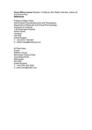 Home Office Licence Modules 1-5 (Mouse, Rat, Rabbit, Hamster, Cotton rat
and Guinea Pig)
References
Professor William Hope,
Antimicrobial Pharmacodynamics and Therapeutics,
Department of Molecular and Clinical Pharmacology,
University of Liverpool,
1.09 Sherrington Building,
Ashton Street,
Liverpool
L69 3GE
United Kingdon
T : +44 (0)151 794 5941
E : william.hope@liverpool.ac.uk
Dr Peter Warn,
Evotec,
William’s House,
Manchester Science Park,
Lloyd Street North,
Manchester,
M15 6SE
United Kingdom
T : +44 (0)161 820 3620
E : peter.warn@evotec.com
 