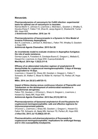 Manuscripts
Pharmacodynamics of vancomycin for CoNS infection: experimental
basis for optimal use of vancomycin in neonates
Ramos-Martin V, Johnson A, Livermore J, McEntee L, Goodwin J, Whalley S,
Docobo-Perez F, Felton T,W, Zhoa W, Jacqz-Aigrain E, Sharland M, Turner
MA, Hope WW
J Antimivrob Chemother. 2016 Jan 10
Pharmacodynamics of Isavuconazole in a Dynamic In Vitro Model of
Invasive Pulmonary Aspergillosis
Box H, Livermore J, Johnson A, McEntee L, Felton TW, Whalley S, Goodwin
J, Hope WW.
Antimicrob Agents Chemother. 2015 Oct 26
An invertebrate model to evaluate virulence in Aspergillus fumigatus:
the role of azole resistance.
Gomez-Lopez A, Forastiero A, Cendejas-Bueno E, Gregson L, Mellado E,
Howard SJ, Livermore JL,Hope WW, Cuenca-Estrella M.
Med Mycol. 2014 Apr 1;52(3):311-9.
Efficacy of an abbreviated induction regimen of amphotericin B
deoxycholate for cryptococcal meningoencephalitis: 3 days of therapy
is equivalent to 14 days.
Livermore J, Howard SJ, Sharp AD, Goodwin J, Gregson L, Felton T,
Schwartz JA, Walker C, Moser B, Müller W, Harrison TS, Perfect JR, Hope
WW.
MBio. 2014 Jan 28;5(1):e00725-13.
Impact of Bolus dosing versus continuous infusion of Piperacillin and
Tazobactam on the development of antimicrobial resistance in
Pseudomonas aeruginosa.
Felton TW, Goodwin J, O'Connor L, Sharp A, Gregson L, Livermore J,
Howard SJ, Neely MN, Hope WW.
Antimicrob Agents Chemother. 2013 Dec;57(12):5811-9.
Pharmacodynamics of liposomal amphotericin B and flucytosine for
cryptococcal meningoencephalitis: safe and effective regimens for
immunocompromised patients.
O'Connor L, Livermore J, Sharp AD, Goodwin J, Gregson L, Howard SJ,
Felton TW, Schwartz JA, Neely MN, Harrison TS, Perfect JR, Hope WW.
J Infect Dis. 2013 Jul 15;208(2):351-61.
Pharmacokinetics and pharmacodynamics of fluconazole for
cryptococcal meningoencephalitis: implications for antifungal therapy
and in vitro susceptibility breakpoints.
 