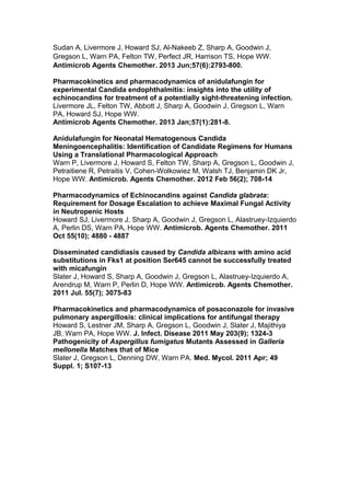 Sudan A, Livermore J, Howard SJ, Al-Nakeeb Z, Sharp A, Goodwin J,
Gregson L, Warn PA, Felton TW, Perfect JR, Harrison TS, Hope WW.
Antimicrob Agents Chemother. 2013 Jun;57(6):2793-800.
Pharmacokinetics and pharmacodynamics of anidulafungin for
experimental Candida endophthalmitis: insights into the utility of
echinocandins for treatment of a potentially sight-threatening infection.
Livermore JL, Felton TW, Abbott J, Sharp A, Goodwin J, Gregson L, Warn
PA, Howard SJ, Hope WW.
Antimicrob Agents Chemother. 2013 Jan;57(1):281-8.
Anidulafungin for Neonatal Hematogenous Candida
Meningoencephalitis: Identification of Candidate Regimens for Humans
Using a Translational Pharmacological Approach
Warn P, Livermore J, Howard S, Felton TW, Sharp A, Gregson L, Goodwin J,
Petraitiene R, Petraitis V, Cohen-Wolkowiez M, Walsh TJ, Benjamin DK Jr,
Hope WW. Antimicrob. Agents Chemother. 2012 Feb 56(2); 708-14
Pharmacodynamics of Echinocandins against Candida glabrata:
Requirement for Dosage Escalation to achieve Maximal Fungal Activity
in Neutropenic Hosts
Howard SJ, Livermore J, Sharp A, Goodwin J, Gregson L, Alastruey-Izquierdo
A, Perlin DS, Warn PA, Hope WW. Antimicrob. Agents Chemother. 2011
Oct 55(10); 4880 - 4887
Disseminated candidiasis caused by Candida albicans with amino acid
substitutions in Fks1 at position Ser645 cannot be successfully treated
with micafungin
Slater J, Howard S, Sharp A, Goodwin J, Gregson L, Alastruey-Izquierdo A,
Arendrup M, Warn P, Perlin D, Hope WW. Antimicrob. Agents Chemother.
2011 Jul. 55(7); 3075-83
Pharmacokinetics and pharmacodynamics of posaconazole for invasive
pulmonary aspergillosis: clinical implications for antifungal therapy
Howard S, Lestner JM, Sharp A, Gregson L, Goodwin J, Slater J, Majithiya
JB, Warn PA, Hope WW. J. Infect. Disease 2011 May 203(9); 1324-3
Pathogenicity of Aspergillus fumigatus Mutants Assessed in Galleria
mellonella Matches that of Mice
Slater J, Gregson L, Denning DW, Warn PA. Med. Mycol. 2011 Apr; 49
Suppl. 1; S107-13
 
