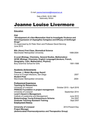 E-mail: joanne.livermore@liverpool.ac.uk
Date of Birth: 30.05.1980
Nationality: British
Joanne Louise Livermore
Education
PhD
“Development of a Non-Mammalian Host to Investigate Virulence and
Gene Expression of Aspergillus fumigatus and Efficacy of Antifungal
Drugs”
Co supervised by Dr Peter Warn and Professor David Denning
June 2010
BSc (Hons) First Class, Biomedical Science
Manchester Metropolitan University 1998-2004
A Level (Biology, Chemistry, General Studies, Mathematics)
GCSE (Biology, Chemistry, English Language/Literature, French,
Geography, Latin, Mathematics, Physics)
Bury Grammar School for Girls 1991-1998
Academic Achievements
Thomas. J. Walsh Mycology Award
Focus on Fungal Infections, San Diego 2007
Student Prize
Manchester Metropolitan University 2004
Professional Experience
Teaching for Researchers
University of Liverpool October 2015 – April 2016
PRINCE2 Foundation in project management
University of Liverpool September 2014
Level 5 Award in Management,
Institute of Leadership and Management June 2010
Biotechnology Young Entrepreneurs Scheme Oct 2007
Graduate Teaching Assistant Training Sept 2007
Employment History
University of Liverpool 2012-Present Day
Project Manager
(Antimicrobial Pharmacodynamics and Therapeutics Group)
 