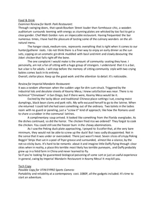 Food & Drink
Examiner Review for North Park Restaurant:
Through swinging doors, that speak Bourbon Street louder than farmhouse-chic, a wooden
auditorium surrounds teeming with energy as stunning plates are whisked by too fast to get a
clear gander. Chef Matt Gordon runs an impeccable restaurant. Having frequented the bar
numerous times, I have had the pleasure of tasting some of the culinary wonders on the all-
natural menu.
The hanger steak, medium-rare, represents everything that is right when it comes to our
hunter/gatherer roots. I do not think there is a finer way to enjoy an early dinner as the sun
sets, sipping on an aromatic gin drink muddled with basil and mint and slowly devouring the
Jidori chicken that falls right off the bone.
The one complaint I would make is the amount of community seating they have. I
personally, am not a fan of sitting with a huge group of strangers. I understand that it is a bar,
but a bar is for adults. I will stop before the memory of sitting community style with two crying
babies comes back in its entirety.
Overall, stellar place. Keep up the good work and the attention to detail. It’s noticeable.
Review for Imperial Mandarin Restaurant:
It was a random afternoon when the sudden urge for dim sum struck. Triggered by the
industrial lots and desolate streets of Kearny Mesa, I knew satisfaction was near. There is no
technical “Chinatown” in San Diego, but if there were, Kearny Mesa would be it.
Excited by the tacky décor and traditional Chinese place-settings I sat, craving moist
dumplings, black bean clams and pork rolls. My wife excused herself to go to the latrine. When
she returned I could tell she had seen something out of the ordinary. Two toilets in the ladies
room with no guard or paneling, just a “screw it” kind of approach; like how the Romans used
to share a scrubber in the communal latrines.
A complimentary soup arrived. It looked like something from the Florida everglades. As
the dishes continued, so did the horror. The chicken fried rice we ordered? They forgot to cook
the chicken. You could still see the freezer burn in the chewy abominations.
As I saw the Peking duck plate approaching, I prayed to Escofier that, at the very bare
minimum, they would not be able to screw up the duck! But I was sadly disappointed. Not in
the sense that it was under or overcooked. There just wasn’t meat. Seven slices of crispy Peking
Beggin’ Strips that sat in a pool of fryer grease and surrounded, almost like a séance, by the
not-so-sticky buns. It’s hard to be romantic about it and imagine little Daffy flying through clear
skies when in reality, a place this terrible most likely has terrible purveyors, and Daffy probably
grew up in a fetid farm in China and never learned to fly.
So if you’re looking for guaranteed biological poisoning of some sort or just an awful experience
in general, swing by Imperial Mandarin Restaurant in Kearny Mesa! It may kill you.
Tech Copy
Possible Copy for VTIN EYPRO Sports Camera:
Portability and reliability at a contemporary cost. 1080P, all the gadgets included. It’s time to
start an adventure.
 
