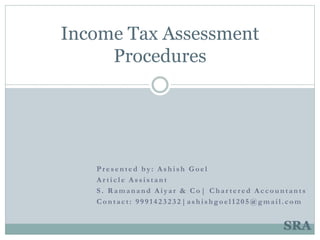 Pr esented by: Ashish Goel
Ar ticle Assistant
S . R amanand Aiyar & Co| Char ter ed Accountants
Contact: 9991423232|ashishgoel1205@gmail.com
Income Tax Assessment
Procedures
SRA
 