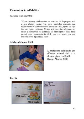 Comunicação Alfabética
Segundo Rubio (2007):
“Estes sistemas são baseados na estrutura da linguagem oral
e seu código escrito (em geral símbolos manuais que
representem os conhecimentos das letras (A,G,Z) etc. ou seja
faz uso deste grafema). Nestes sistemas são soletrados as
letras e transcritos no conteúdo da mensagem e cada letra
possui uma representação tátil, que executada em sua
maioria sobre a palma da mão”
Alfabeto Manual Tátil

A professora soletrando em
alfabeto manual tátil e o
aluno registra em Braille.
(Fonte: Ahimsa 2010)

Escrita

17

 