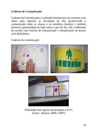 Caderno de Comunicação
Caderno de Comunicação é realizado diariamente em conjunto com
aluno para registrar as atividades do dia, promovendo a
comunicação entre os alunos e os membros familiar e também
promove oportunidade de falar sobre o que ele fez. Ele é elaborado
de acordo com sistema de comunicação e interpretação da pessoa
com deficiência.
Caderno de comunicação

Elaborado com registro de desenhos e EVA
(Fonte: Ahimsa, 2004 e 2007)

21

 