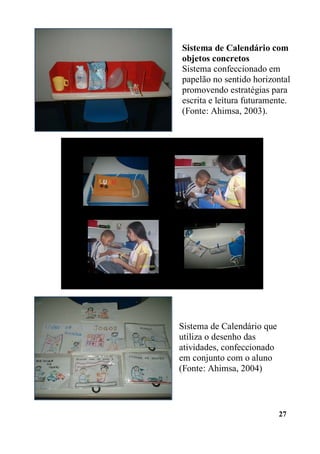 Sistema de Calendário com
objetos concretos
Sistema confeccionado em
papelão no sentido horizontal
promovendo estratégias para
escrita e leitura futuramente.
(Fonte: Ahimsa, 2003).

Sistema de Calendário que
utiliza o desenho das
atividades, confeccionado
em conjunto com o aluno
(Fonte: Ahimsa, 2004)

27

 