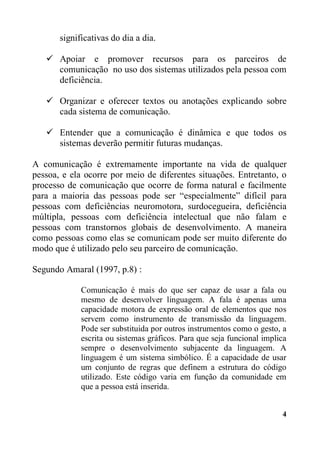 significativas do dia a dia.
 Apoiar e promover recursos para os parceiros de
comunicação no uso dos sistemas utilizados pela pessoa com
deficiência.
 Organizar e oferecer textos ou anotações explicando sobre
cada sistema de comunicação.
 Entender que a comunicação é dinâmica e que todos os
sistemas deverão permitir futuras mudanças.
A comunicação é extremamente importante na vida de qualquer
pessoa, e ela ocorre por meio de diferentes situações. Entretanto, o
processo de comunicação que ocorre de forma natural e facilmente
para a maioria das pessoas pode ser “especialmente” difícil para
pessoas com deficiências neuromotora, surdocegueira, deficiência
múltipla, pessoas com deficiência intelectual que não falam e
pessoas com transtornos globais de desenvolvimento. A maneira
como pessoas como elas se comunicam pode ser muito diferente do
modo que é utilizado pelo seu parceiro de comunicação.
Segundo Amaral (1997, p.8) :
Comunicação é mais do que ser capaz de usar a fala ou
mesmo de desenvolver linguagem. A fala é apenas uma
capacidade motora de expressão oral de elementos que nos
servem como instrumento de transmissão da linguagem.
Pode ser substituida por outros instrumentos como o gesto, a
escrita ou sistemas gráficos. Para que seja funcional implica
sempre o desenvolvimento subjacente da linguagem. A
linguagem é um sistema simbólico. É a capacidade de usar
um conjunto de regras que definem a estrutura do código
utilizado. Este código varia em função da comunidade em
que a pessoa está inserida.
4

 
