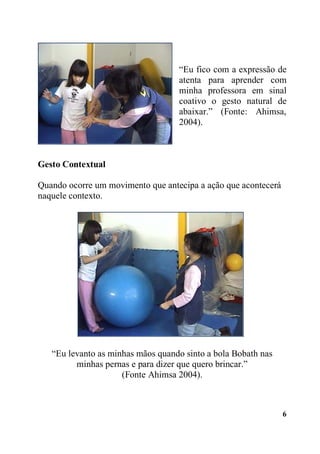 “Eu fico com a expressão de
atenta para aprender com
minha professora em sinal
coativo o gesto natural de
abaixar.” (Fonte: Ahimsa,
2004).

Gesto Contextual
Quando ocorre um movimento que antecipa a ação que acontecerá
naquele contexto.

“Eu levanto as minhas mãos quando sinto a bola Bobath nas
minhas pernas e para dizer que quero brincar.”
(Fonte Ahimsa 2004).

6

 