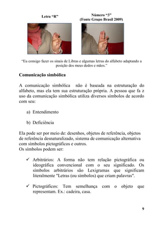 9
“Eu consigo fazer os sinais de Libras e algumas letras do alfabeto adaptando a
posição dos meus dedos e mãos.”
Comunicação simbólica
A comunicação simbólica não é baseada na estruturação do
alfabeto, mas ela tem sua estruturação própria. A pessoa que fa z
uso da comunicação simbólica utiliza diversos símbolos de acordo
com seu:
a) Entendimento
b) Deficiência
Ela pode ser por meio de: desenhos, objetos de referência, objetos
de referência desnaturalizado, sistema de comunicação alternativa
com símbolos pictográficos e outros.
Os símbolos podem ser:
 Arbitrários: A forma não tem relação pictográfica ou
ideográfica convencional com o seu significado. Os
símbolos arbitrários são Lexigramas que significam
literalmente "Letras (ou símbolos) que criam palavras".
 Pictográficos: Tem semelhança com o objeto que
representam. Ex.: cadeira, casa.
Número “3”
(Fonte Grupo Brasil 2009)
Letra “R”
 