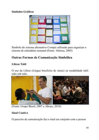 11
Símbolos Gráficos
Símbolo do sistema alternativo Compic utilizado para organizar o
sistema de calendário semanal (Fonte: Ahimsa, 2003)
Outras Formas de Comunicação Simbólica
Libras Tátil
O uso da Libras (Língua brasileira de sinais) na modalidade tátil:
mão sob mão.
(Fonte: Grupo Brasil, 2007 e Abrasc, 2010)
Sinal Coativo
O parceiro de comunicação faz o sinal em conjunto com a pessoa
 