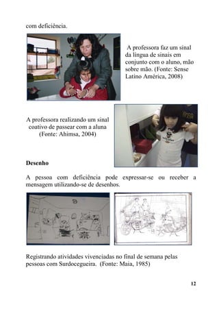 12
com deficiência.
A professora faz um sinal
da língua de sinais em
conjunto com o aluno, mão
sobre mão. (Fonte: Sense
Latino América, 2008)
A professora realizando um sinal
coativo de passear com a aluna
(Fonte: Ahimsa, 2004)
Desenho
A pessoa com deficiência pode expressar-se ou receber a
mensagem utilizando-se de desenhos.
Registrando atividades vivenciadas no final de semana pelas
pessoas com Surdocegueira. (Fonte: Maia, 1985)
 