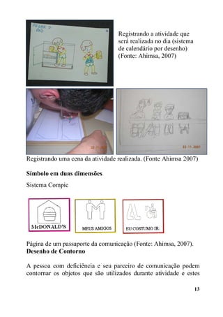 13
Registrando a atividade que
será realizada no dia (sistema
de calendário por desenho)
(Fonte: Ahimsa, 2007)
Registrando uma cena da atividade realizada. (Fonte Ahimsa 2007)
Símbolo em duas dimensões
Sistema Compic
Página de um passaporte da comunicação (Fonte: Ahimsa, 2007).
Desenho de Contorno
A pessoa com deficiência e seu parceiro de comunicação podem
contornar os objetos que são utilizados durante atividade e estes
 