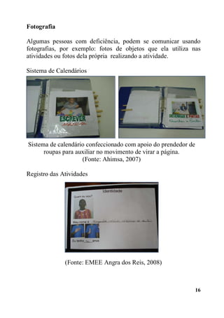 16
Fotografia
Algumas pessoas com deficiência, podem se comunicar usando
fotografias, por exemplo: fotos de objetos que ela utiliza nas
atividades ou fotos dela própria realizando a atividade.
Sistema de Calendários
Sistema de calendário confeccionado com apoio do prendedor de
roupas para auxiliar no movimento de virar a página.
(Fonte: Ahimsa, 2007)
Registro das Atividades
(Fonte: EMEE Angra dos Reis, 2008)
 