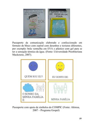 19
Passaporte com apoio de símbolos do COMPIC (Fonte: Ahimsa,
2007 – Programa Gospel)
Passaporte da comunicação elaborado e confeccionado em
formato de bloco com espiral com desenhos e texturas diferentes,
por exemplo: bola vermelha em EVA e plástico com gel para se
ter a sensação térmica da água. (Fonte: Universidade Presbiteriana
Mackenzie, 2007).
 