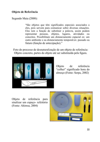 22
Objeto de Referência
Segundo Maia (2008):
“São objetos que têm significados especiais associados a
eles, pois servem para comunicar sobre diversas situações.
Eles tem a função de substituir a palavra, assim podem
representar pessoas, objetos, lugares, atividades ou
conceitos. Possibilitam um distanciamento espacial ex: um
outro ambiente e ou distanciamento temporal:ex: passado ou
futuro (função de antecipação).”
Foto do processo de desnaturalização de um objeto de referência:
Objeto concreto, partes do objeto até ser substituída pela figura.
Objeto de referência
“colher” significado hora do
almoço (Fonte: Serpa, 2002)
Objeto de referência para
sinalizar um espaço- refeitório
(Fonte: Ahimsa, 2004)
 